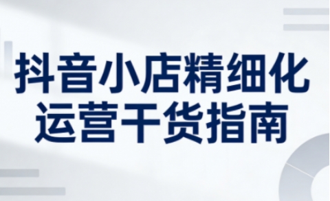 抖音小店精细化运营干货指南新版，助力商家系统提升店铺运营能力（更新26年5月）-800资源网