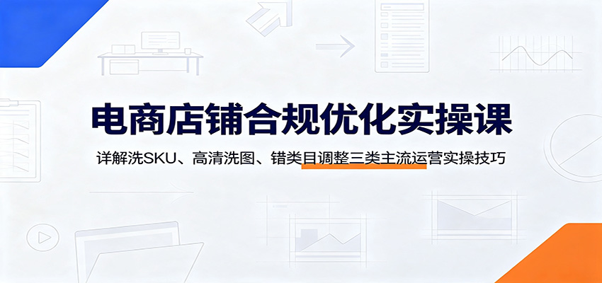 电商店铺合规优化实操课：详解洗SKU、高清洗图、错类目调整三类主流运营实操技巧-800资源网